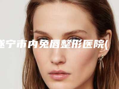 遂宁市内兔唇整形医院(遂宁常太平康博医学美容诊所更靠谱)