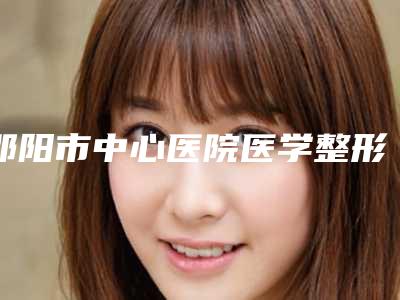 邵阳市中心医院医学整形美容科做奥美定取出医生团队+案例分享-附整形收费明细