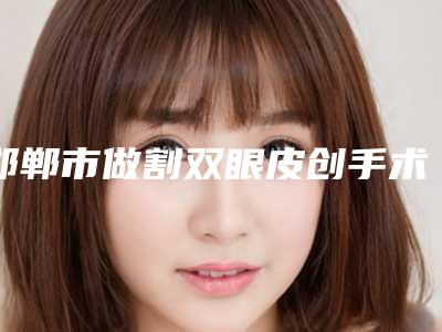邯郸市做割双眼皮创手术的医院哪些比较好-割双眼皮创手术手术要费用大致是多少