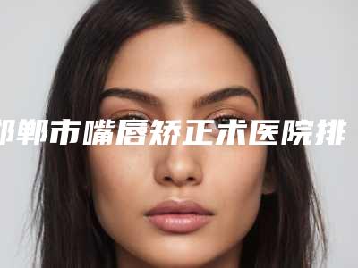 邯郸市嘴唇矫正术医院排行十强名单换新啦-邯郸市嘴唇矫正术整形医院