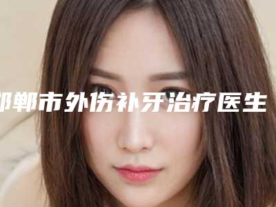 邯郸市外伤补牙治疗医生排名口碑好不好-邯郸市外伤补牙治疗口腔医生