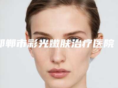 邯郸市彩光嫩肤治疗医院在榜清单前十位名单请签收-邯郸市彩光嫩肤治疗整形医院