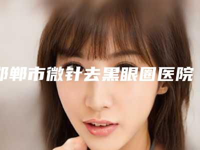 邯郸市微针去黑眼圈医院上榜清单top10强榜单出炉(邯郸市维多利亚医疗美容门诊部专家实力大PK)