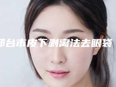 邢台市皮下剥离法去眼袋医院排名前十内部名单流出(邢台市皮下剥离法去眼袋整形医院)