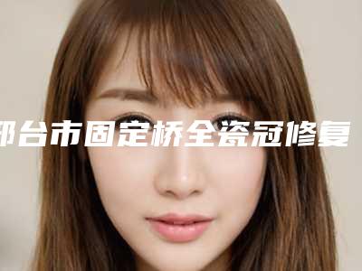 邢台市固定桥全瓷冠修复医生上榜名单前十强技术一绝-邢台市固定桥全瓷冠修复口腔医生