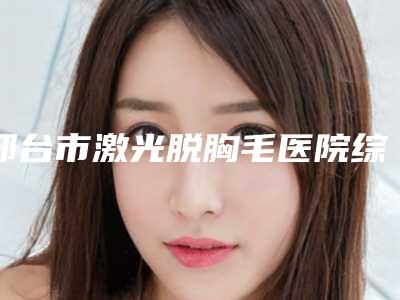 邢台市激光脱胸毛医院综合实力前十佳口碑排名及推荐