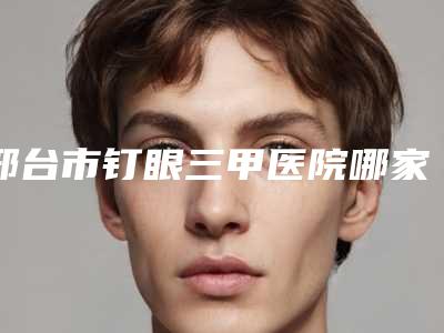 邢台市钉眼三甲医院哪家名气高-钉眼整形价格多少呢
