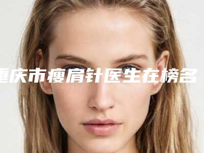 重庆市瘦肩针医生在榜名单前10名首发-重庆市黄国全整形医生