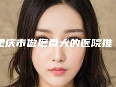 重庆市做磨骨大的医院推荐：磨骨大医院前30热门推荐