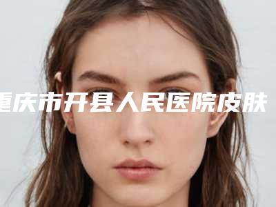 重庆市开县人民医院皮肤烧伤科哪好-价目表全新上架