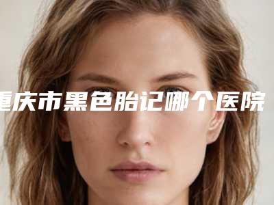 重庆市黑色胎记哪个医院好-重庆铂菲医疗美容福利提前解锁