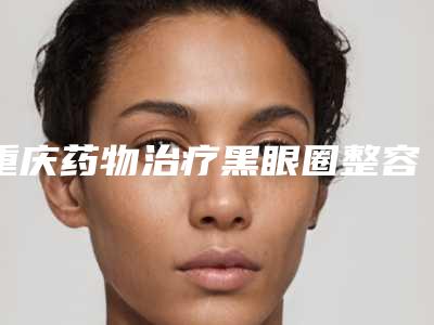 重庆药物治疗黑眼圈整容医院排名,上榜个个实力派,张辉医疗美容是民营口碑超赞