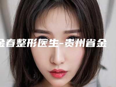 金春整形医生-贵州省金春医生提升缩小胸部公立机构专家常驻榜单