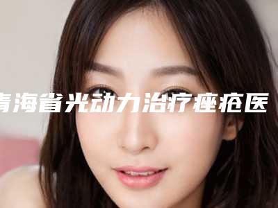 青海省光动力治疗痤疮医院排名榜前五信息公布（青海省光动力治疗痤疮整形医院）