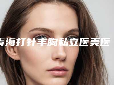 青海打针丰胸私立医美医院!2025年青海打针丰胸整形医院哪家技术好