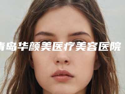 青岛华颜美医疗美容医院怎么样?专业获认可!