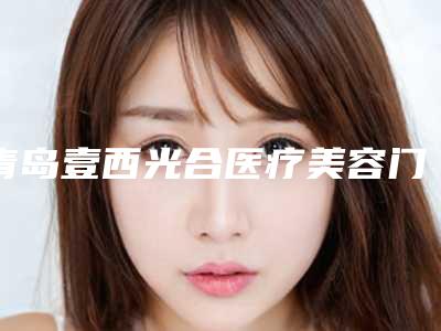 青岛壹西光合医疗美容门诊部价格表(费用)2025免费公布-医美换肤案例