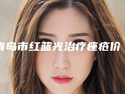 青岛市红蓝光治疗痤疮价格表(费用)官方2025版释出-青岛大学医学院附属医院海阳分院价位表