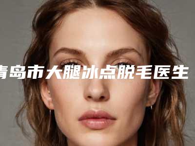 青岛市大腿冰点脱毛医生排名榜一起来看看哪些牛-青岛市柴召财整形医生
