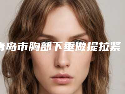 青岛市胸部下垂做提拉紧致哪个医院好-青岛亚美妍整形美容诊所上榜理由透明
