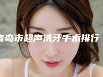 青岛市超声洗牙手术排行榜强烈来袭(青岛市超声洗牙手术口腔医院)