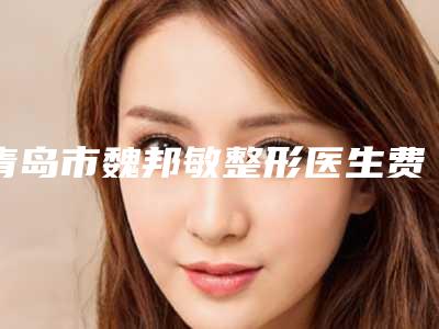 青岛市魏邦敏整形医生费用表明细2025年详情一览