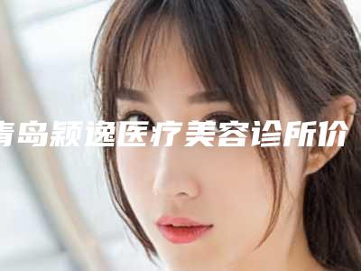 青岛颖逸医疗美容诊所价格(费用)清单详细公开附双眼皮专位案例