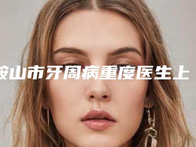 鞍山市牙周病重度医生上榜名单十强更新-鞍山市牙周病重度口腔医生