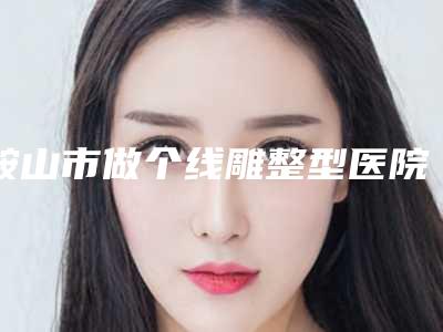 鞍山市做个线雕整型医院-鞍山张玉霞医疗美容机构私立医美价格更到位