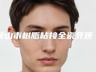鞍山市树脂粘接全瓷牙医生排名前十位实力名单-鞍山市树脂粘接全瓷牙口腔医生