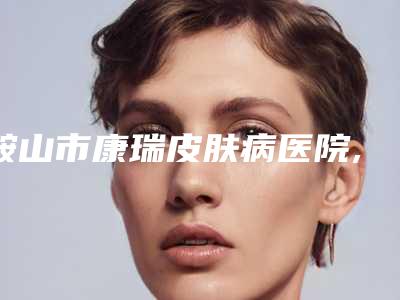 鞍山市康瑞皮肤病医院,鞍山竹薇美容整形诊所口碑价格大PK