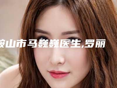 鞍山市马巍巍医生,罗丽医生哪个更厉害