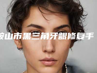 鞍山市黑三角牙龈修复手术医院排行榜前十佳详情名单盘点(鞍山市黑三角牙龈修复手术口腔医院口碑实力均在线)