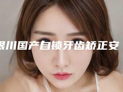 银川国产自锁牙齿矫正安全又可靠的好方法