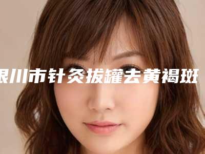 银川市针灸拔罐去黄褐斑医院排行榜前十佳技术都不错(银川市金凤区聚美仕医疗美容诊所技术是个顶个的好)