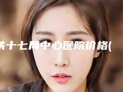 铁十七局中心医院价格(价目)惊爆一览-擅长项目耳朵残缺修复等