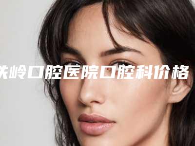 铁岭口腔医院口腔科价格表(价目)2025版费用标准-球面托槽632-796元