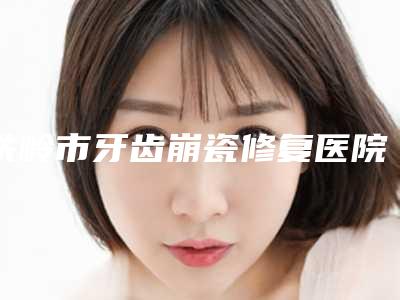 铁岭市牙齿崩瓷修复医院排名榜是哪几家权威机构(铁岭市牙齿崩瓷修复口腔医院已多次入围)