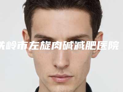 铁岭市左旋肉碱减肥医院上榜名单十强实力技术俱佳-铁岭市美嘉丽整形外科整形效果拉满~