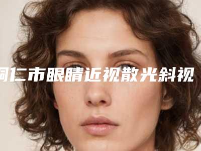 铜仁市眼睛近视散光斜视弱视手术医院排名top10强口碑篇揭晓（铜仁市眼睛近视散光斜视弱视手术整形医院）