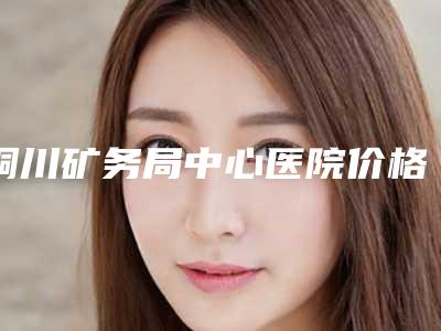 铜川矿务局中心医院价格(收费标准)2025报价