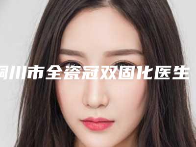 铜川市全瓷冠双固化医生在榜名单正规人气医生-铜川市李刚刚口腔医生