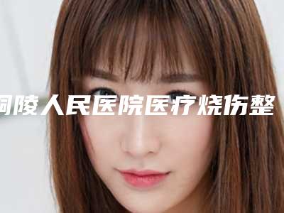 铜陵人民医院医疗烧伤整形科,铜陵黄雷整形美容诊所专业连锁你选谁
