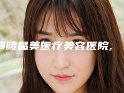 铜陵晶美医疗美容医院,铜陵艺美人医疗美容门诊部哪家更便宜价目表PK