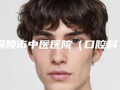 铜陵市中医医院（口腔科）价格(价目)表2025及专家一览-附牙齿神经痛治疗案例