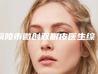 铜陵市微创双眼皮医生综合实力top10口碑排行榜都是哪些医生-孙奇医生公私医生都有盘点