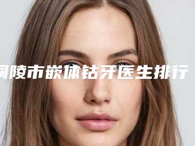铜陵市嵌体钴牙医生排行榜top10评选结果公布-铜陵市肖家泓口腔医生