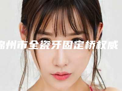 锦州市全瓷牙固定桥权威牙科医院有那些-锦州陆云虹口腔诊所技术口碑不错
