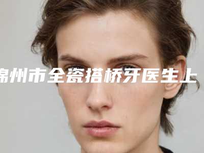 锦州市全瓷搭桥牙医生上榜清单前六强技术直接拉满-锦州市全瓷搭桥牙口腔医生