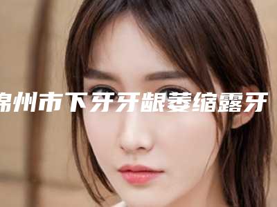 锦州市下牙牙龈萎缩露牙根多少钱-锦州市下牙牙龈萎缩露牙根医院排名前十名热搜预定